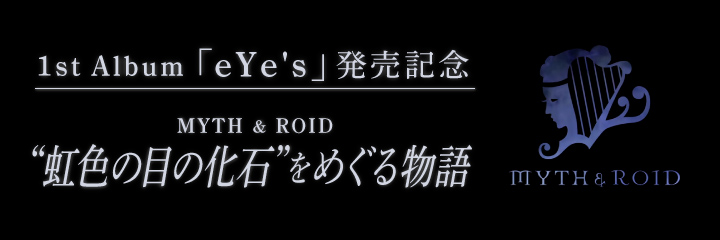 1st Album『eYe’s』発売記念～MYTH & ROID　”虹色の目の化石”をめぐる物語～第1回