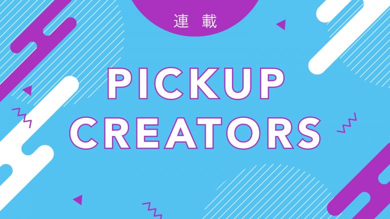 【連載】PICKUP CREATORS