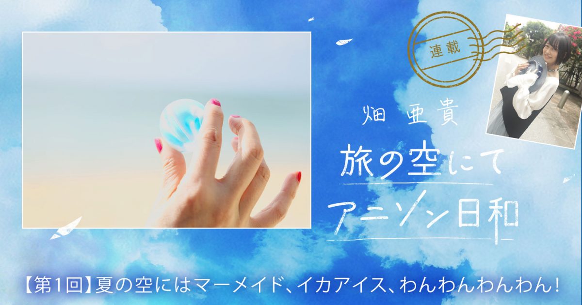 連載】畑 亜貴「旅の空にてアニソン日和」第1回：夏の空にはマーメイド