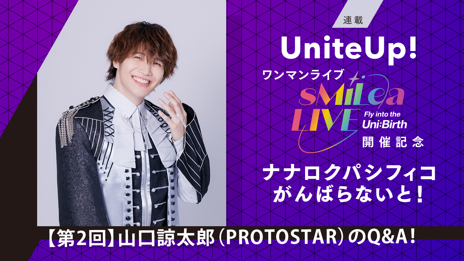 UniteUp!ワンマンライブ“sMiLea LIVE -Fly into the Uni:Birth-”開催記念 ナナロクパシフィコがんばらないと！［第2回］山口諒太郎（PROTOSTAR）のQ&A！ - 画像一覧（10/11）