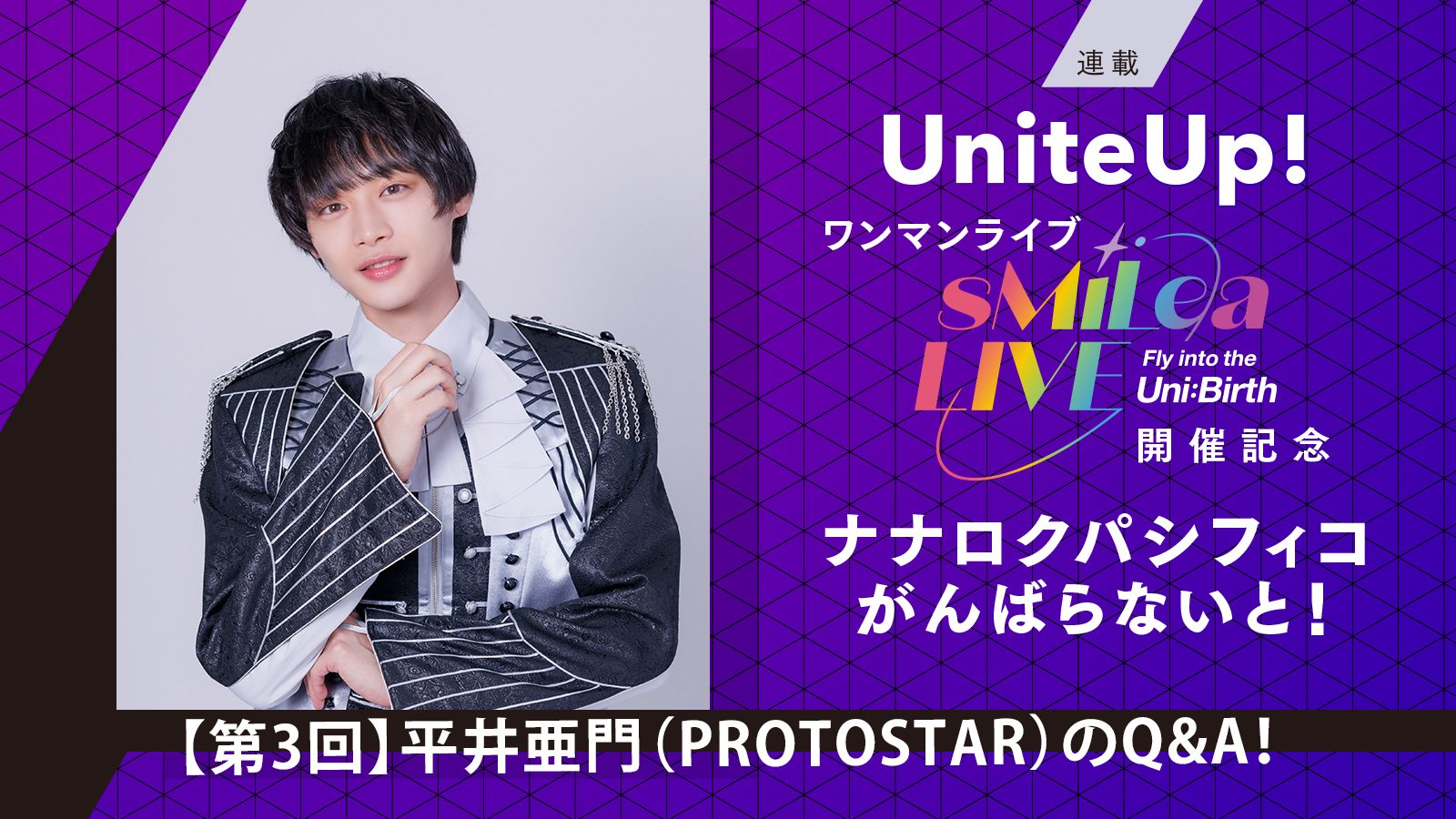 UniteUp!ワンマンライブ“sMiLea LIVE -Fly into the Uni:Birth-”開催記念 ナナロクパシフィコがんばらないと！［第3回］平井亜門（PROTOSTAR）のQ&A！