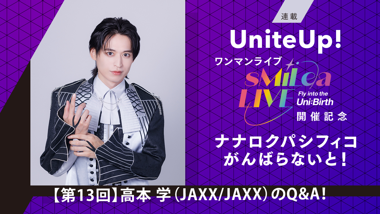 UniteUp!ワンマンライブ“sMiLea LIVE -Fly into the Uni:Birth-”開催記念 ナナロクパシフィコがんばらないと！［第13回］高本 学（JAXX/JAXX）のQ&A！ - 画像一覧（1/12）