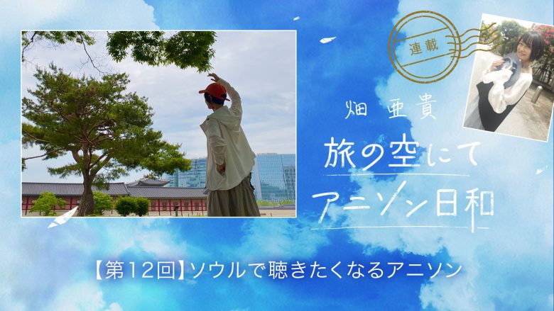 【連載】畑 亜貴「旅の空にてアニソン日和」第12回：ソウルで聴きたくなるアニソン